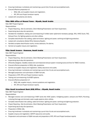 • Ensuring timeliness in schedule and maintaining a punch list of to-do and accomplished work.
• Ensured effective preparation of:
o BOQ, bills, and supplier enquiry and negotiation.
o RFI, RFA and Project handover reports
• Liaised with consultants and clients.
Title: MSD office at Wassel Tower - Riyadh, Saudi Arabia
Role: MEP Project Engineer
Responsibilities:
• Project Reporting , Site Co-ordination, Client Meeting-Presentation and Team Supervision.
• Supervising day-to-day site operations.
• Handled the installation, testing and commissioning of chilled water systemand necessary pipings, AHU, HVAC Ducts, FAD,
Exhaust Fans, fire fighting systems and other utilities.
• Complete electrification like cabling, cable termination, lighting and power, earthing and lightning protection.
• Liaised with consultants (Global Office Solutions-Riyadh).
• Handled complete electrification works, smoke detectors, fire alarms.
• Carried out supplier enquiry and negotiation.
Title: Saudi Aramco - Dammam, Saudi Arabia
Role: MEP Project Engineer
Responsibilities:
• Project Reporting , Site Co-ordination, Client Meeting-Presentation and Team Supervision.
• Supervising day-to-day site operations.
• Efficiently designed, installed, tested and commissioned exhaust system including ducts and fans for TMEIC inverters.
• Ensured effective preparation of BOQ, bills, quotations.
• Carried out supplier enquiry and negotiation, Safety assurance and audits.
• Ensuring timeliness in schedule and maintaining a punch list of to-do and accomplished work.
• Managed preparation and submission of O&M manuals.
• Preparation of RFI, RFA and Project handover reports.
• Testing and commissioning of all MEP systems.
• Ensured effective preparation of:
o BOQ, bills, supplier enquiry, receive quotations and negotiation.
o RFI, RFA and Project handover reports.
Title: Saudi Investment Bank (SIB) Office – Riyadh, Saudi Arabia
Role: MEP Project Engineer
Responsibilities:
• Managed erection and commissioning of MEP works like HVAC system, firefighting system, exhaust and FAD’S, Plumbing
including Drainage and domestic water supply systems other utilities.
• Complete electrification like cabling, cable termination, lighting and power, earthing and lightning protection.
• Project Reporting , Site Co-ordination, Client Meeting-Presentation and Team Supervision.
• Supervising day-to-day site operations.
• Preparation of BOQ, bills.
• Ensuring timeliness in schedule and maintaining a punch list of to-do and accomplished work.
• Supplier enquiry and negotiation. SAFETY assurance and audits.
• Preparation and submission of O&M manuals and preparation of RFI, RFA and Project handover reports
 