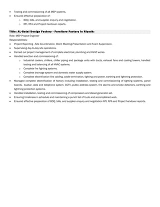 • Testing and commissioning of all MEP systems.
• Ensured effective preparation of:
o BOQ, bills, and supplier enquiry and negotiation.
o RFI, RFA and Project handover reports.
Title: AL-Batal Design Factory - Furniture Factory in Riyadh:
Role: MEP Project Engineer
Responsibilities:
• Project Reporting , Site Co-ordination, Client Meeting-Presentation and Team Supervision.
• Supervising day-to-day site operations.
• Carried out project management of complete electrical, plumbing and HVAC works.
• Handled erection and commissioning of:
o Industrial coolers, chillers, chiller piping and package units with ducts, exhaust fans and cooling towers, handled
testing and balancing of all HVAC systems.
o Complete fire fighting systems.
o Complete drainage system and domestic water supply system.
o Complete electrification like cabling, cable termination, lighting and power, earthing and lightning protection.
• Managed complete electrification of factory including installation, testing and commissioning of lighting systems, panel
boards, busbar, data and telephone system, CCTV, public address system, fire alarms and smoke detectors, earthing and
lightning protection systems.
• Handled installation, testing and commissioning of compressors and diesel generator set.
• Ensuring timeliness in schedule and maintaining a punch list of to-do and accomplished work.
• Ensured effective preparation of BOQ, bills, and supplier enquiry and negotiation RFI, RFA and Project handover reports.
 