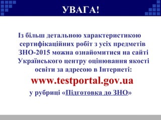 УВАГА!
Із більш детальною характеристикою
сертифікаційних робіт з усіх предметів
ЗНО-2015 можна ознайомитися на сайті
Українського центру оцінювання якості
освіти за адресою в Інтернеті:
www.testportal.gov.ua
у рубриці «Підготовка до ЗНО»
 