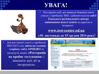 УВАГА!
• Реєстрація осіб, які виявили бажання взяти
участь у пробному ЗНО, здійснюється на сайті
Одеського регіонального центру
оцінювання якості освіти за адресою в
Інтернеті:
www.test-center.od.ua
з 01 листопада до 15 грудня 2014 року!
• Для реєстрації участі у пробному
ЗНО-2015 слід зайти на головну
сторінку сайту ОРЦОЯО та
натиснути опцію «Реєстрація
на пробне тестування» і
виконати далі дії за
інструкцією.
 