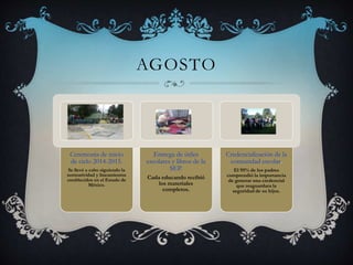 AGOSTO
Ceremonia de inicio
de ciclo 2014-2015.
Se llevó a cabo siguiendo la
normatividad y lineamientos
establecidos en el Estado de
México.
Entrega de útiles
escolares y libros de la
SEP.
Cada educando recibió
los materiales
completos.
Credencialización de la
comunidad escolar.
El 95% de los padres
comprendió la importancia
de generar una credencial
que resguardara la
seguridad de su hijos.
 