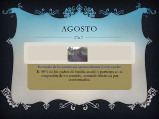 AGOSTO
Formación de los comités que operaran durante el ciclo escolar.
El 80% de los padres de familia acudió y participo en la
integración de los comités, tomando iniciativa por
conformarlos.
 