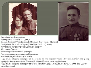Вид объекта: Фотография
Размер:9х12 (справа) ; 11,5х8,7
Сюжет: Николай Ткач (справа) ; Николай Ткач с женой (слева)
Датировка: 27.01.48 г. (справа): конец 1930-х гг. (слева)
Мотивация к атрибуции: надпись на обороте
Материал: бумага.
Фотограф: неизвестный фотограф .
Происхождение: архив семьи Швецовых
Местонахождение: частный архив.
Надпись на обороте фотографии справа : на память родным Ткачам. От Николая Ткач за период
пребуванния меня в рядах Советской армии 27.01.48 года. Карпиловка.
Надпись на обороте фотографии слева: на память родным вiд Колi и Натальi 20.06 193 (далее
неразборчиво)
 