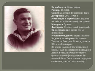 Вид объекта: Фотография
Размер: 11,5х8,6
Сюжет: Дмитрий Никитович Ткач.
Датировка: 20.11.1936 г.
Мотивация к атрибуции: надпись
на оборотной стороне фотографии.
Материал: бумага.
Фотограф: Неизвестный фотограф.
Происхождение: архив семьи
Швецовых.
Местонахождение: частный архив
Надпись на обороте: На память
Ткачам от Дмитрия Ткача, курсанта
В.М.У. г. Ленинград.
Во время Великой Отечественной
войны был командиром подводной
лодки. Воевал на Черноморском
флоте с женой-фельдшером. Во
время боёв за Севастополь подорвал
свою лодку, но не сдался врагу.
 