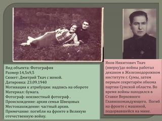 Вид объекта: Фотография
Размер:14,5х9,5
Сюжет: Дмитрий Ткач с женой.
Датировка: 23.09.1940
Мотивация к атрибуции: надпись на обороте
Материал: бумага.
Фотограф: неизвестный фотограф .
Происхождение: архив семьи Швецовых
Местонахождение: частный архив.
Примечание: погибли на фронте в Великую
отечественную войну.
Яков Никитович Ткач
(вверху)до войны работал
деканом в Железнодорожном
институте г. Сумы, затем
первым секретарём обкома
партии Сумской области. Во
время войны находился в
Ставке Верховного
Главнокомандующего. Погиб
на фронте с машиной,
подорвавшейся на мине.
 