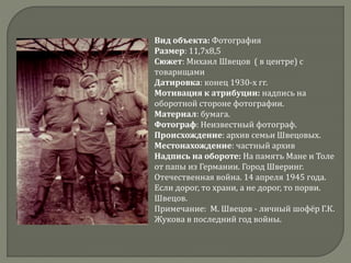 Вид объекта: Фотография
Размер: 11,7х8,5
Сюжет: Михаил Швецов ( в центре) с
товарищами
Датировка: конец 1930-х гг.
Мотивация к атрибуции: надпись на
оборотной стороне фотографии.
Материал: бумага.
Фотограф: Неизвестный фотограф.
Происхождение: архив семьи Швецовых.
Местонахождение: частный архив
Надпись на обороте: На память Мане и Толе
от папы из Германии. Город Шверинг.
Отечественная война. 14 апреля 1945 года.
Если дорог, то храни, а не дорог, то порви.
Швецов.
Примечание: М. Швецов - личный шофёр Г.К.
Жукова в последний год войны.
 