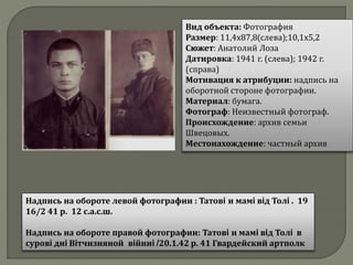 Вид объекта: Фотография
Размер: 11,4х87,8(слева);10,1х5,2
Сюжет: Анатолий Лоза
Датировка: 1941 г. (слева); 1942 г.
(справа)
Мотивация к атрибуции: надпись на
оборотной стороне фотографии.
Материал: бумага.
Фотограф: Неизвестный фотограф.
Происхождение: архив семьи
Швецовых.
Местонахождение: частный архив
Надпись на обороте левой фотографии : Татовi и мамi вiд Толi . 19
16/2 41 р. 12 с.а.с.ш.
Надпись на обороте правой фотографии: Татовi и мамi вiд Толi в
суровi днi Вiтчизняной вiйниi /20.1.42 р. 41 Гвардейский артполк
 