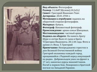 Вид объекта: Фотография
Размер: 11,4х87,8(слева);10,1х5,2
Сюжет: Григорий Иванович Ткач
Датировка: 20.01.1944 г.
Мотивация к атрибуции: надпись на
оборотной стороне фотографии.
Материал: бумага.
Фотограф: Неизвестный фотограф.
Происхождение: архив семьи Швецовых.
Местонахождение: частный архив.
Надпись на обороте: На память брату
Шуре и сестре Вале от сына и брата
Т.Григория Ивановича. 20.1.44 года. Фото в
армии ст. Инза. Т. Григорий
Примечание: Непередаваемо горестно в
дни Великой Отечественной войны
Григорий оплакивал каждый город,
прощавшийся с Родиной перед оккупацией
по радио. Добровольцем ушел на фронт в
17 лет, закончил курсы миномётчиков.
Погиб в первом бою. Похоронен в братской
могиле на Западной Украине.
 