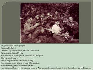 Вид объекта: Фотография
Размер:11,5х8,4
Сюжет: Празднование 9 мая в Германии.
Датировка: 9мая 1945 г.
Мотивация к атрибуции: надпись на обороте
Материал: бумага.
Фотограф: неизвестный фотограф .
Происхождение: архив семьи Швецовых
Местонахождение: частный архив.
Надпись на обороте: На память Мане и Анатолию. Берлин. 9мая 45 год. День Победа. М. Швецов.
 