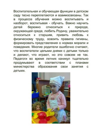 Воспитательная и обучающая функции в детском
саду тесно переплетаются и взаимосвязаны. Так
в процессе обучения можно воспитывать и
наоборот, воспитывая - обучать. Важно научить
детей бережно относиться к природе,
окружающей среде, любить Родину, уважительно
относиться к старшим, привить любовь к
физическому труду, освоить правила гигиены,
формировать представления о нормах морали и
поведения. Многие родители ошибочно считают,
что воспитатели целыми днями с детьми только
и делают, что играют, но это совсем не так.
Педагоги во время летних каникул тщательно
продумывают в соответствии с планами
министерства образования свои занятия с
детьми.
 