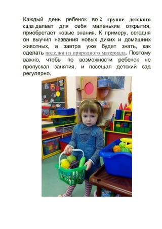 Каждый день ребенок во 2 группе детского
сада делает для себя маленькие открытия,
приобретает новые знания. К примеру, сегодня
он выучил названия новых диких и домашних
животных, а завтра уже будет знать, как
сделать поделки из природного материала. Поэтому
важно, чтобы по возможности ребенок не
пропускал занятия, и посещал детский сад
регулярно.
 