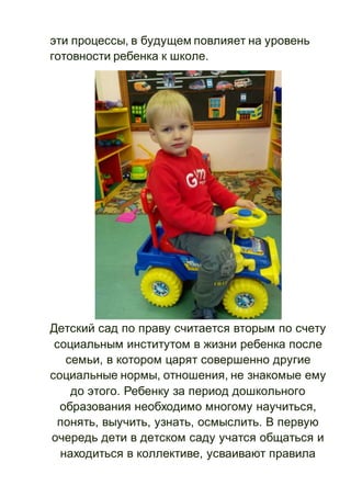 эти процессы, в будущем повлияет на уровень
готовности ребенка к школе.
Детский сад по праву считается вторым по счету
социальным институтом в жизни ребенка после
семьи, в котором царят совершенно другие
социальные нормы, отношения, не знакомые ему
до этого. Ребенку за период дошкольного
образования необходимо многому научиться,
понять, выучить, узнать, осмыслить. В первую
очередь дети в детском саду учатся общаться и
находиться в коллективе, усваивают правила
 