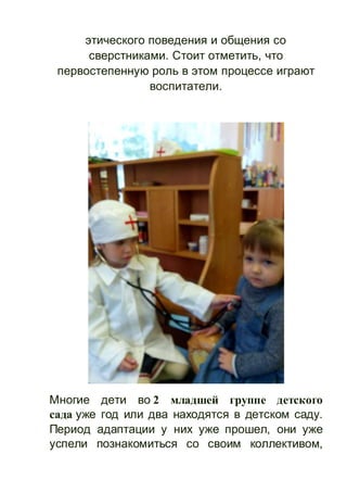 этического поведения и общения со
сверстниками. Стоит отметить, что
первостепенную роль в этом процессе играют
воспитатели.
Многие дети во 2 младшей группе детского
сада уже год или два находятся в детском саду.
Период адаптации у них уже прошел, они уже
успели познакомиться со своим коллективом,
 