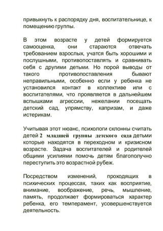 привыкнуть к распорядку дня, воспитательнице, к
помещению группы.
В этом возрасте у детей формируется
самооценка, они стараются отвечать
требованием взрослых, учатся быть хорошими и
послушными, противопоставлять и сравнивать
себя с другими детьми. Но порой выводы от
такого противопоставления бывают
неправильными, особенно если у ребенка не
установился контакт в коллективе или с
воспитателями, что проявляется в дальнейшем
вспышками агрессии, нежелании посещать
детский сад, упрямству, капризам, и даже
истерикам.
Учитывая этот нюанс, психологи склонны считать
детей 2 младшей группы детского сада детьми
которые находятся в переходном и кризисном
возрасте. Задача воспитателей и родителей
общими усилиями помочь детям благополучно
переступить это возрастной рубеж.
Посредством изменений, проходящих в
психических процессах, таких как восприятие,
внимание, воображение, речь, мышление,
память, продолжает формироваться характер
ребенка, его темперамент, усовершенствуется
деятельность.
 
