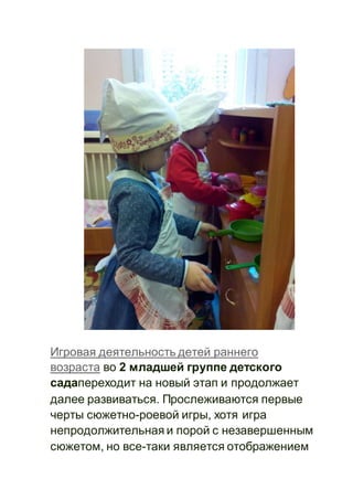 Игровая деятельность детей раннего
возраста во 2 младшей группе детского
садапереходит на новый этап и продолжает
далее развиваться. Прослеживаются первые
черты сюжетно-роевой игры, хотя игра
непродолжительная и порой с незавершенным
сюжетом, но все-таки является отображением
 