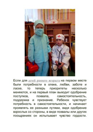 Если для детей раннего возраста на первом месте
были потребности в опеке, любви, заботе и
ласке, то теперь приоритеты несколько
меняются, и на первый план выходит одобрение
поступков, похвала, самостоятельность,
поддержка и признание. Ребенок чувствует
потребность в самостоятельности, и начинает
проявлять ее разными путями, видя одобрение
взрослых со стороны, в виде похвалы или других
поощрениях он испытывает чувство гордости.
 