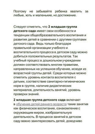 Поэтому не забывайте ребенка хвалить за
любые, хоть и маленькие, но достижение.
Следует отметить, что 2 младшая группа
детского сада имеет свои особенности и
тенденции общеобразовательного воспитания и
развития детей в сравнении с другими группами
детского сада. Ведь только благодаря
правильной организации учебного и
воспитательного процесса в детском саду можно
добиться положительных результатов. Так
учебный процесс в дошкольном учреждении
должен соответствовать многим правилам,
направленных на успешноеобучение, исходя из
возрастной группы детей. Среди которых можно
отметить уровень контакта воспитателя с
детьми, соответствие санитарно-гигиенических
норм в группе, наличие дидактических
материалов, длительность занятий, уровень
проверки знаний.
2 младшая группа детского сада включает
в обучение детей раннего возраста такие занятия
как физическое воспитание, ознакомление с
окружающим миром, изобразительную
деятельность. В процессе занятий в детском
саду важно заинтересовать детей, доходчиво
 