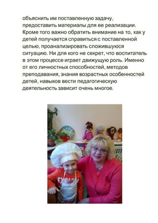 объяснить им поставленную задачу,
предоставить материалы для ее реализации.
Кроме того важно обратить внимание на то, как у
детей получается справиться с поставленной
целью, проанализировать сложившуюся
ситуацию. Ни для кого не секрет, что воспитатель
в этом процессе играет движущую роль. Именно
от его личностных способностей, методов
преподавания, знания возрастных особенностей
детей, навыков вести педагогическую
деятельность зависит очень многое.
 
