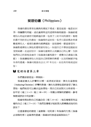 100 新約導覽
斐理伯書( Philippians )
保祿的書信常常在偶然的情況下寫成;意思是說，他是在回
答一個團體的問題，或在處理特定的道理和倫理錯誤。保祿給斐
理伯人的這封書信可能經過合併，包含了三封不同的書信。斐理
伯書不同於其它的書信。保祿寫作這封信，似乎只是因為非常喜
歡斐理伯人。斐理伯教會的經濟援助，是保祿唯一願意接受的﹒
保祿對斐理伯人無私的愛相當有信心，知道自己不會因這援助而
受到束縛。在這封信中，保祿向斐理伯人坦露自己的心聲，告訴
他們自己的喜悅及痛苦(保祿身在羅馬獄中，感覺自己虛弱且氣
餒) ;保祿讓斐理伯人知道自己對耶穌的熱愛，以及耶穌賦予他
生命的意義。保祿可能是在公元 57 年左右，在厄弗所寫成這封
"斐理伯書第三章
你們應該要從這一章開始。
保祿是猶太人抨擊的目標，或者更好說是，猶太化基督徒
(Judaizing Christian) 抨擊的對象。猶太化基督徒重新接受了猶太
習俗，他們相信可以藉由這些習俗，為自己在面對天主時求得一
份平安(斐三 1~3 ;斐三 18~19) 。有難以理解的措辭時，參考
聖經或評註中的註解。
保祿有理由對自己充滿自信(斐三 4~6) ;他怎麼樣看待這
樣的自己(斐三 7~13) ?我們怎麼樣才能把第九節轉換成現代的
語言?
注意基督徒的順從(基督做一切的事)和保祿的行為(保祿
必須做的事)這兩者的意義:保祿如何表達這兩個面向?
 