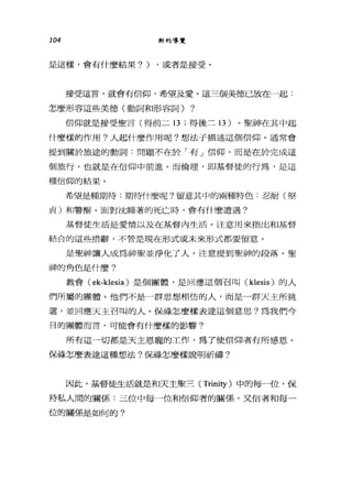 104 新約導覽
是這樣，會有什麼結果?) ，或者是接受。
接受這言，就會有信仰、希望及愛。這三個美德已放在一起:
怎麼形容這些美德(動詞和形容詞) ?
信仰就是接受聖言(得前二 13 ;得後三 13 )。聖神在其中起
什麼樣的作用?人起什麼作用呢?想法子描述這個信仰。通常會
提到關於旅途的動詞:問題不在於「有」信仰，而是在於完成這
個旅行，也就是在信仰中前進。而倫理，即基督徒的行為，是這
種信仰的結果。
希望是種期待:期f寺什麼呢?留意其中的兩種特色:忍耐(堅
貞)和警醒。面對沈睡著的死亡時，會有什麼遭遇?
基督徒生活是愛情以及在基督內生活。注意用來指出和基督
結合的這些措辭，不管是現在形式或未來形式都要留意。
是聖神讓人成為神聖並淨化了人。注意提到聖神的段落。聖
神的角色是什麼?
教會( ek-klesia) 是個團體，是回應這個召叫 (klesis) 的人
們所屬的團體。他們不是一群思想相仿的人，而是一群天主所挑
選，並回應天主召叫的人。保祿怎麼樣表達這個意思?為我們今
日的團體而言，可能會有什麼樣的影響。
所有這一切都是天主恩寵的工作，為了使信仰者有所感恩。
保祿怎麼表達這種想法?保祿怎麼樣說明祈禱?
因此，基督徒生活就是和天主聖三 (Trinity )中的每一位，保
持私人間的關係:三位中每一位和信仰者的關係'叉信者和每一
位的關係是如何的?
 