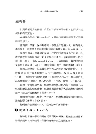 三、保祿和他的書信 111
羅馬書
針對給羅馬人的書信，我們有許多不同的分析。也許以下這
個分析有所幫助。
在道理的部分(羅→"-~十一一) ，保持以四種不同的方式說明
同樣的想法。
作為統計學家，保祿觀察到:不管是不是猶太人，所有的人
都是罪人;所有的人都需要耶穌基督的救贖(羅一 18~ 五 11 )
作為信仰者，保祿開始反省，我們因洗禮而成為了什麼:洗
禮把我們和耶穌結合在→起;耶穌死而復生，是新的亞當，第二
個「第一個人 J (the second first man) 。在耶穌內，我們是新的
受造物(羅五日~七 6) 0 (關於原罪，參考《舊約導覽} 88 頁)
作為心理學家，保祿讓我們明白人內在善惡之間的拉扯;人
所願意的善，偏不能做，人所不願的惡，反而去做(羅七
7~25) 。聖神使信仰者再度合一;聖神使人和天主，和其他的人
以及和整個宇宙和好，使人稱天主1"阿爸，父啊! J (羅八)
最後，作為歷史學家，保祿重新理解以色列史:他說明了以
色列拒絕認出基督的悲慘;保祿宣佈當所有的人認出基督為默西
亞時，以色列就會獲救(羅九~十一)
在倫理的部分(羅十二~十五) ，保祿結論這信仰對每日生
活的影響(參考 119-120 頁)
你們至少該讀羅六~八，在特定的段落上停留。
圖，洗禮:羅六 1'"-' 七 6
保祿想、答覆一個可能是他從前引起的異議:他說明基督徒不
再需要犯罪。如同往常，保祿的倫理聲明立足於道理。
 