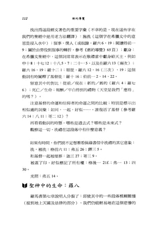 112 新約導覽
找出為這段經文著色的重要字彙(不幸的是，現在這些字在
我們的聖經中是用老方法翻譯) :施洗(這個字在希臘文中的意
思是浸入水中) ;服事，僕人(或奴隸，羅六 6 ' 19 ;閱讀得前 4
9; 關於由勞役到服事的轉折，參考〈舊約導覽> 65 頁) ;獻身:
在希臘文聖經中，這個詞常常表示在敬禮當中獻身給天主，例如
申十 8; 十七 12 ;十八 5 ， 7; 二十→ 5 '以及在羅六日(兩次)
羅六師， 19 ;羅十二 1 ;順從，羅六 12 ' 16 (三次) ， 19; 這個
動詞有時闡釋了基督徒:羅十 16 ;伯前- 2 , 14 '泣。
留意其中的對比﹒從前/現在;新的/舊的(羅六 4; 羅七
6) ;死亡/生命;報酬/平白得到的禮物(天堂是我們「應得」
的嗎? )
注意基督的命運和信仰者的命運之間的比較;特別是標示出
相似處的詞彙:如同，一起，好似......。誰復活了基督(參考羅
六 14 ;八 11 ;哥二 12) ?
30 。
再看看動詞的時態。哪些是過去式?哪些是未來式?
觀察這一切，洗禮在這段落中有什麼意義?
如果有時間，你們說不定想看看俯正在書信中洗禮的其它意象:
洗，被洗:格前六 11 ;弗五 26 ;鐸三 5 。
和基督一起被埋葬:迦三 27 ;哥三 9 。
被蓋了印，好似標記了所有權:格後一 21f. ;弗- 13; 四
光照:弗五 14 。
--聖神中的生命:羅八
羅馬書第七章說明人分裂了:即使其中的一些段落模糊難，懂
(提到地上天國及法律的部分) ，我們仍能輕易地在這個悲慘的
 