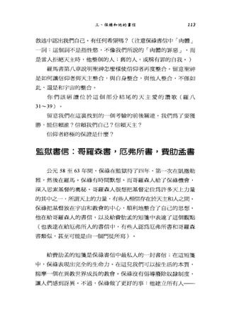 三、保祿和他的書信 113
敘述中認出我們自己。有任何希望嗎? (注意備精信中「肉體」
一詞:這個詞不是指性慾，不像我們所說的「肉體的罪惡 J '而
是當人拒絕天主時，他整個的人;舊的人，或稱有罪的自我。)
羅馬書第八章說明聖神怎麼樣使信仰者再度整合。留意聖神
是如何讓信仰者與天主整合，與自身整合，與他人整合，不僅如
此，還是和宇宙的整合。
你們該研讀位於這個部分結尾的天主愛的讚歌(羅八
31~39 )
留意我們在這襄找到的一個考驗的前後關連。我們為了要獲
勝，能信賴誰?信賴我們自己?信賴天主?
信仰者終極的保證是什麼?
監獄書信:哥羅森書，厄弗所書，費肋孟書
公元 58 至 63 年間，保祿在監獄待了四年，第一次在凱撒勒
雅，然後在羅馬。保祿有時間默想。而哥羅森人給了保祿機會，
深入思索基督的奧秘。哥羅森人很想把基督定位為許多天上力量
的其中之一，所謂天上的力量，有些人相信存在於天主和人之間。
保祿把基督放在宇宙和教會的中心，順利地整合了自己的思想。
他在給哥羅森人的書信，以及給費肋孟的短畫畫中表達了這個觀點
(也表達在給厄弗所人的書信中，有些人認為厄弗所書和哥羅森
書類似，甚至可能是由一個門徒所寫)
給費肋孟的垣筆是保祿書信中最私人的一封書信;在這短筆
中，保祿表現出完全的生命力。在這兒我們可以按生活的本質，
揣摩一個在異教世界成長的教會。保祿沒有倡導廢除奴隸制度，
讓人們感到訝異。不過，保祿做了更好的事:他建立所有人一一
 