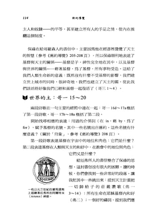 114 新約導覽
主人和奴隸一一的平等，甚至建立所有人的手足之情，從內在推
翻這個制度。
保祿在給哥羅森人的書信中，主要因為他在經書裡發覺了天主
的智慧(參考《舊約導覽> 205-208 頁) ，所以保祿順利地表達了
基督與天主的關係一一一基督是子，神性完全地在其中，以及基督
與世界的關係一一藉著基督，為了基督，所有事物受造。這給了
我們人類生命新的意義:既然沒有什麼不受基督的影響，我們建
立世上城市的同時，很神奇地，我們也建立了天主的圓。從此我
們該活得好像我們已經和基督一起復活了(哥三 1~4)
"世界的主:哥一 15 ---20
兩段詩歌在一句主要的經節中連在一起:哥- 16d~ 17a 概括
了第--_.-段詩歌，哥一 17b~18a 概括了第二段。
開始找尋相應的表達:用過的介係詞(在 in '藉旬，為了
for) ，賦予基督的名號。其中一些名號出自舊約。這些名號有什
麼意義? (關於「肯象 J '參考〈舊約導覽> 208 頁〉
第一段詩歌表達基督在宇宙中的地位和角色:它們是什麼?
第二段表達基督在人類與天主的和好中，在教會中的地位與角色:
一枚公元三世紀的羅馬錢幣
上描繪著厄弗所的阿爾特米
(Artemis) 神廟。
它們又是什麼?
給厄弗所人的書信整合了保祿的思
想。這封書信沒有很大的困難。讀的時
候，你們會找到一些非常好的段落。讓
我把其中一些挑出來:提到天主計畫把
一切歸給子的莊嚴讚歌(弗一
3~14) ;所有生命在耶穌基督內和好
(弗二) ;一個好的禱詞，提到我們應
 