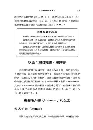 三、保祿和他的書信 115
該立基於基督的愛(弗三 14~21) ;教會的組成(弗四 1~16 '
我們已經讀過這段經文，在 77 頁) ;在弗五 14 引用的古老讚歌;
教會好像基督的新娘，以及婚姻(弗五 21 ~33)
兩種教會的形象
保祿用 f 兩種互補的形象來表達教會;兩者都是必要的。
教會是身體，而基督是頭，教會從基督那裡取得充滿生命
力的衝勁。這形像的優點在於說明了教會和基督的合一。
教會是基督的新娘。這形像的優點在於說明了基督和教會
仍然是兩個賞體:教會不像基督→樣是神聖的，不過它的愛恆
常地被基督的愛所喚起。
牧函:弟茂德書，弟鐸書
這些書信或者由保祿所寫，或者是保祿死後一個門徒所寫。
不論是何者，這些書信都清楚說明了，保祿在生命結束前所熱中
的事:完整保存在耶穌基督內，並由宗徒戶斤領受的信仰。這時候
的教會似乎已經有了組織，有了不同的職務，監督( episcopate )
及執事( diaconate )最為顯著。書信中引述了一些讀歌，我們因
此也分享了早期教會的讚美祈禱:弟前二 5~6; 三 16 ;六
15~ 16 ;弟後二 8~13 。
希伯來人書 (Hebrews) 和公函
雅各伯書 (James)
星期六晚上在鄉下的教堂裡:一個該堂區的婦人頌讀著公函，
 