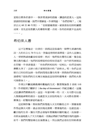 116 新約導覽
是取自雅各伯書中，一個非常美妙的段落，講述的是富人。這些
話說得恰到好處，我們不禁瞬息。作者問道，-你們信嗎? J (寫
於公元 60 至 80 年間) 0 ，-信仰要被看到。給我看你信仰的實際
成果，首先是你對窮人的尊重和愛。否則，你的信仰就不是真的
。」
希伯來人書
這不怎麼像是，封書信，因為這是保祿的一個學生演講的稿
詞，大約在公元 70 年左右，對象是徬徨的基督徒。這些人是猶太
人，曾經熱誠地獻身給基督;然而，他們現在覺得幻滅，懷念起
猶太教的儀式。他們因基督徒的信仰而受過苦，如今新的困境迫
在眉髓。作者責備道，-和你們所相信的一切相比，你們受到的
磨難太多了;去掉小孩子要理問答中的「奶和水」吧;你們必須
使自己的信仰加深。你們因為現在發生的事，因為你們的困境而
迷惑嗎?把你們的目光專注地放在這信仰的領導者，我們的大祭
司基督身上。」
作者以不斷混雜教導和勸勉的方式，默想聖詠第 2 首和 110
首，作者提到了贖罪日( the day ofAtonement) 的紀念儀式，這儀
式是讀者們都熟知的。這是一年當中唯一的一天，大司祭可以進
入聖殿最神聖的部分，也就是天主居住的地方;大可祭在那裡'
藉著血，好獲得罪惡的赦免。
這是個形像:假如我們真想進入天主的臨在之中，那麼基督
作為這個大司祭，就必須出現在那裡'帶著他的血，也就是說，
獻出他的生命。猶太司祭必須每年重複做同樣的儀式，而基督一
次卻永遠地進入了天主的臨在，而後必然給予我們通往他的道路。
如今，我們的雙眼專注在基督身上，所以我們必須在信仰和希望
 