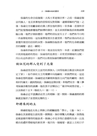 三、保祿和他的書信 119
保祿的生命分前後期:大馬士革是個分界。之前，保祿是個
法利塞入，並且因著他的信仰而反對耶穌，逮捕耶穌的門徒。之
後，保祿完全地獻身給在路上抓住他的那位。伯多祿、若望和首
批門徒慢慢地察覺他們師傅的個性，並且直到耶穌復活和聖神降
臨以後，他們才開始覺得，他們的朋友是天主子。他們和今日的
一些基督徒相似，這些基督徒從出生就受洗，他們必須由內在去
察覺所領受的信仰的本質。保祿類似皈依者，他們的生命經過劇
烈的轉變，就在一瞬間。
保祿和四福音作者不同，他並沒有寫作一本書，好讓我們從
中找到他最終的想法:保祿寫的是書信，非常受到環境的支配，
所以在這些書信中，我們可以看到保祿明瞭基督的進展。
被詛咒的那人受到了光榮
保祿認為受到天主詛咒的那個人(因為他被宗教當局和法律
定了罪) ;如今卻在天主的榮耀中向他顯現:如我們所見，這是
保祿思想的源頭。保祿把這次顯現和復活主向門徒的顯現，放在
相同的層次;就因為如此，備最也是個宗徒，和他們完全一樣(參
考保祿各類型的演講，他在其中宣稱自己「被召叫成為宗徒」
以及格前十五 9; 格前九 1 ;迦一 1 )
保祿必定不認識活在世上的耶穌;從一開始，保祿遇到的耶
穌就是復活了並受到光榮的主。
即將來到的主
保祿把他在大馬士革路上的經驗說為「啟示 J (迦-16)
保祿在其基督徒生涯的第一個階段，烙印著驚人的熱誠，因為他
是被基督所奪得的皈依者。保祿心中完全明白基督的生命，以及
經由洗禮所帶給他的新世界，他只有一個渴望，就是上主的日子
 