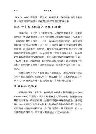 120 新約導覽
( the Parousia )應該快一點到來，結束歷史。保祿開始他的傳教生
涯，他要同伴的基督徒活在對主將來的迫切期望之中。
釘在十字架上的那人帶來了救贖
無論如何，上主的日子遲遲未到。人們必須懸岩下去。尤其重
要的是，對於希臘思想，以及這思想對人類智慧的關注，保祿有了
個更深的體悟(格前一~二)。保祿在雅典城的失敗，毫無疑問
地留給了他很大的影響(宗卡七)。因此保祿對十字架的神學愈來
愈重視，而這神學在一開始時，幾乎不受保祿的青睞:我決定只要
認識你們中的耶穌基督，以及他被釘十字架(格後二 2) 。保祿開
始更敏銳地意識到法律的缺陷:源自法律和我們所做所為的正義，
鳴也不重要;因著恩寵，因我們以信仰和掛禮，對基督無條件的
託付，我們得到了救贖。這個新亞當是一個新世界的第二個「第一
個人」。
保ijj漾在給格林多人、斐理伯人、迦拉達人、羅馬人的每一封書
信中，都以具體的字眼教人明白，與基督同在、在基督內的每日生
活，其本質應該是什麼，也就是藉著十字架得救的意義。
世界和歷史的主
骷T直在監獄四年的反省，佛祿對舊約經書，特別是智慧書( the
wisdom texts) 的默想，以及和哥羅森人之間的危機，領著保祿把
基督放回宇宙中的真正位置。基督不只是保祿團體的救主，基督是
歷史的主，是不可見天主的形象，是所有受造物的首生者，是宇宙
的創造者，所有事物藉著他、為了他而受造。基督就是那一位，天
主要在他內讓所有一切和好。基督是主，天父的光榮。
 