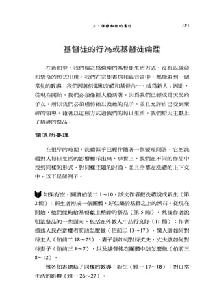 三、保祿和他的書信 121
基醬徒的行為或基督徒倫理
在新約中，我們稱之為倫理的基督徒生活方式，沒有以誡命
和禁令的形式出現。我們在宗徒書信和福音書中，都能看到個
常見的教導:我們因著信仰和洗禮和基督合一，成為新人;因此，
從現在開始，我們必須像新人般活著。因為我們已經成為天父的
子女，所以我們必須模仿祂以及她的兒子，並且允許自己受到聖
神的領導。藉著以這種方式過我們的每 H 生活，我們給天主獻上
了精神的祭品。
會頁洗的要王里
在很早的時期，洗禮似乎已經伴隨著一個要理問答，它把洗
禮對人每日生活的影響標示出來。事實上，我們在不同的作品中
找到同樣的形式、對同樣主題的討論，並且全都在洗禮的上下文
中。以下是個例于。
"如果有空，閱讀伯前二 1~10 。該文作者把洗禮說成新生(第
2 節) ;新生者形成一個團體，好似築於基督之上的活石。從現在
開始，他們能夠給基督獻上精神的祭品(第 5 節)。然後作者說
明這祭品的一些面向，包括在外教人中品行良好(1 1 節) ;作者
描述人民在當權者前該怎麼做(伯前二日 ~17) ，僕人該如何對
待主人(伯前三 18~25) ，妻子該如何對待丈夫，丈夫該如何對
待妻子(伯前三 1~7) ，以及基督徒在團體中該怎麼做(伯前三
8~12)
雅各伯書總結了同樣的教導:新生(雅- 17~18) ;對日常
生活的影響(雅-26~27)
 