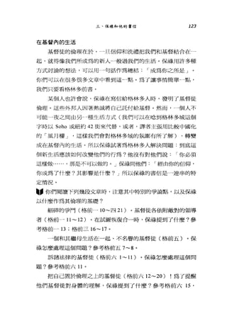 三、保祿和他的書信 123
在基督內的生活
基督徒的倫理在於'一旦信仰和洗禮把我們和基督結合在一
起，就得像我們所成為的新人一般過我們的生活。保祿用許多種
方式討論的想法，可以用一一句話作為總結 r 成為你之所是」
你們可以在很多很多文章中看到這一點。為了讓事情簡單一點，
我們只要看格林多前書。
某個人也許會說，保祿在寫信給格林多人時，發明了基督徒
倫理。這些外邦人因著熱誠將自己託付給基督。然而，一個人不
可能一夜之間由另→種生活方式(我們可以在唸到格林多城這個
字時以 Soho 或紐約 42 街來代替，或者，譯者主張用比較中國化
的「風月樓 J '這樣我們會對格林多城的氛圍有所了解) ，轉變
成在基督內的生活。所以保祿試著為格林多人解決問題:到底這
個新生活應該如何改變他們的行為?他沒有對他們說 r 你必須
這樣做...... ，那是不可以做的。」保祿問他們 r 經由你的信仰，
你成為了什麼?其影響是什麼? J 所以保祿的書信是一連串的特
定情況。
盼你們閱讀下列幾段文章時，注意其中特別的爭論點，以及保祿
以什麼作為其倫理的基礎?
細碎的爭鬥(格前一 10~ 四 21) 。基督徒各依附敵對的領導
者(格前一 11 ~ 12) 。在試圖恢復合一時，保祿提到了什麼?參
考格前一 13; 格前三 16~17 。
一個和其繼母生活在一起、不名譽的基督徒(格前五)。保
祿怎麼處理這個問題?參考格前五 7~8 。
訴諸法律的基督徒(格前六 1~ 11) 。保祿怎麼處理這個問
題?參考格前六日。
把自己置於倫理之上的基督徒(格前六 12~20) !為了提醒
他們基督徒對身體的理解，保祿提到了什麼?參考格前六 15 '
 