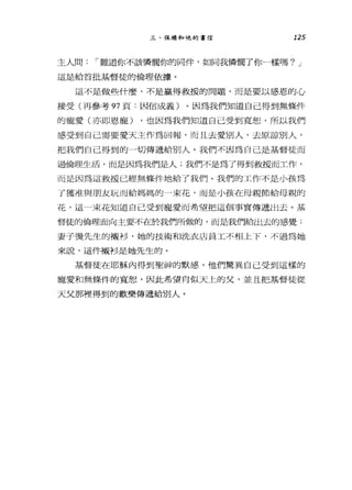 三、保祿和他的書信 125
主人問，-難道你不該憐憫你的同伴，如同我憐憫了你一樣嗎? J
這是給首批基督徒的倫理依撮。
這不是做些什麼，不是贏得救援的問題，而是要以感恩的心
接受(再參考 97 頁:因信成義)。因為我們知道自己得到無條件
的寵愛(亦即恩寵) ，也因為我們知道自己受到寬恕，所以我們
感受到自己需要愛天主作為回報，而且去愛別人，去原諒別人，
把我們自己得到的一切傳遞給別人。我們不因為自己是基督徒而
過倫理生活，而是因為我們是人;我們不是為了得到救援而工作，
而是因為這救援已經無條件地給了我們。我們的工作不是小孩為
了獲准與朋友玩而給媽媽的一束花，而是小孩在母親節給母親的
花，這一束花知道自己受到寵愛而希望把這個事實傳遞出去。基
督徒的倫理面向主要不的令我們所做的，而是我們給出去的感覺:
妻子燙先生的襯衫，她的技術和洗衣店員工不相上下，不過為她
來說，這件襯衫是她先生的。
基督徒在耶穌內得到聖神的默感，他們驚異自己受到這樣的
寵愛和無條件的寬恕，因此希望向似天上的父，並且把基督徒從
天父那裡得到的歡樂傳遞給別人。
 