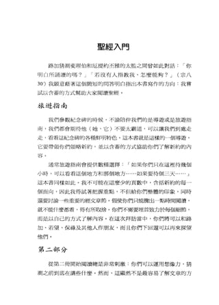 聖經入門
路加猜測斐理伯和厄提約丕雅的太監之間曾如此對話，-你
明白所誦讀的嗎? J ，-若沒有人指教我，怎麼能夠? J (宗八
30) 我願意藉著這個簡短的問答明白指出本書寫作的方向:我嘗
試以含蓄的方式幫助大家閱讀聖經。
旅遊指南
我們參觀紀念碑的時候，不論陪伴我們的是導遊或是旅遊指
南，我們都會期待他(她、它)不要太霸道，可以讓我們到處走
走，看看這紀念碑的各種鮮明特色。這本書就是這樣的一個導遊，
它要帶領你們領略新約，並以含蓄的方式協助你們了解新約的內
容。
通常旅遊指南會提供數種選擇，-如果你們只在這裡待幾個
小時，可以看看這個地方和那個地方......如果要待個三天...... J
這本書同樣如此。我不可能在這麼少的頁數中，含括新約的每一
個面向，因此我得試著把握重點，不但給你們整體的印象，同時
還要討論一些重要的經文章節。假使你們只能騰出一點時間閱讀，
就不能什麼都看，得有所取捨。你們不需要埋首致力於每個細節，
而是以自己的方式了解內容。在這次拜訪當中，你們將可以和路
加、若望、保祿及其他人作朋友，而且你們下回還可以再來探望
他們。
第二部分
從第二冊開始閱讀總是非常刺激:你們可以運用想像力，猜
測之前到底在講些什麼。然而，這顯然不是最容易了解文章的方
 