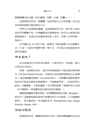 聖經入門 9
期教會關注的主題，好比講道、奇蹟、比喻、祭獻......。
這兩個部分形成一個整體，但你們也可以分別研讀。所以這
本指南有兩種可能的使用方式。
你們可以從頭開始閱讀，這是最簡單的方法。要不然(特別
當你們的團體中有一位經驗豐富的領導者時)你們可以從拜訪初
期教會著手，也就是先研讀每章的第二部分，然後下次再看第一
個部分。
你們讀完前 24 頁的序論，就會更了解這兩種不同的閱讀方
式。不過，不論你們選擇用哪一種方式，首先都必須把頭兩章從
頭到尾讀過。
哪本聖經?
這本書適用於所有版本的聖經。只要你們有一本聖經，就可
以使用這本指南。
假使一本聖經也沒有，最好用的兩個譯本可能是修訂標準譯
本( Revised Stanâαrd 陀rSI仰，本指南引述的聖經章節皆出自該譯
本)或是耶路撒冷聖經 (Jerusalem Bible) ; 耶路撒冷聖經的標準
版也有介紹並註解每本聖經著作，不過價格昂貴。(如果你們已
經有一本舊聖經，不想花錢買一本全新的聖經，那麼你們可以買
一本平裝新約，然後舊約部分使用原來的聖經。)
要開始研讀福音書的時候，你們會發現福音合參 (Synopsis)
很有用(這種書把福音書相互對應的部分平行排放，以方便讀者
對照)。其中最好的一本可能是 B. H. Throckmorton (ed.), Gospel
Parallels. NeIson. 1967 。
非兄季長才于，愉快
最後祝各位有一趟愉悅的新約之旅。同時我要謝謝所有在這
 