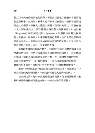 154 新約導覽
他以信者的身分給我他的詮釋。不過真正發生了什麼事?假設我
對這個國家一無所知，我會知道有些事正在發生，但我不能說到
底是火山爆發、森林大火還是大風暴。在耶穌的時代，奇蹟在猶
太人中間到處可見，而伴隨著奇蹟的著名希臘聖地，如彼加蒙
CPergamon) 和艾俾道奴斯 C Epidaurus )與還願的奉獻及救濟
院，和露德一般重要。如果耶穌沒有行奇蹟，他不會是他那個時
代裡的宗教人。重要的不是檢視特定奇蹟的歷史性，而是去明白
為我們當代而言，今日什麼才算是奇蹟。
而且超乎尋常的範圍改變了。也許比較不在於肉體的領域(科
學讓我們知道，我們可以或將來可以解釋任何事情) ，而是精神
的領域:例如奇蹟可能是寬恕的行動。在一個殘酷兇暴的世界，
在為生命奮鬥中，不計較的態度一一更甚者還有寬恕的態度一一
會顯得很不尋常，而能夠引導不信者問「你為什麼那麼做? J
聖經中的奇蹟故事不應該引領我們間發生的事，而是要問「今
日我如何能夠是個奇蹟，一個向我周圍的人提間的記號 J ?
在夫婦之間，每件事都成為愛情的記號。信者閱讀聖經，聖
經引導他發覺整個世界是奇蹟，一個天主溫柔的記號。
 