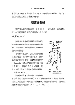 五、由瑪實而來的福音 157
者在公元 80 至 90 年間，在敘利亞和巴勒斯坦的團體中(很可能
是在安提約基雅)以希臘文寫成。
福音的整體
我們可以像在馬爾谷裡一樣 (129 頁) ，首先唸過一遍瑪竇福
音。以下是導遊帶領你們旅行的一些目的地。
瑪寶的地理
瑪竇治用馬爾谷的綱要，不同處在
於瑪實沒有強調加里肋亞和耶路撒冷的
對立。加里肋亞是重要的地區，具有兩
種特殊的面向。
在耶穌傳道期間，加里肋亞被歸屬
於猶太地區，耶穌幾乎從不越界;當耶
穌朝提洛和漆冬走去，瑪竇描述客納罕
( Canaanite )婦人從這地方出來(瑪
十五 21) 。耶穌只向猶太人宣講，並
且不允許門徒接近外邦人和撒瑪黎雅人
(瑪十 5~6)
耶穌復活之後，加里肋亞如同依撒
軍年按照出埃及的
E各種前往立矣及
意亞的宣告(瑪四 14~ 16) ，成為通往世界的大門。光榮的耶穌
正是在加里肋亞(而不是在耶路撒冷)顯現給他的門徒，並派遣
他們去世界各地宣講(瑪二十八 16~20)
 