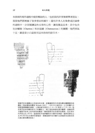 10 新約導覽
本指南的寫作過程中提供幫助的人:包括我的許多聖經學者朋友 ，
我從他們那裡偷了很多想法和圖片;還有許多人在集會或討論會
的過程中 ，分享閱讀這些文章的心得，讓我獲益良多，其中包含
在沙爾德 ( Chartres) 和沙道盧( Chateauroux )的團體，他們勇氣
十足，願意當小白鼠使用這本指南的影印本。
訴我L
1 ~-.;._:;了~ 1 ,.
丸。f'-~們抖的
::>"(斗JAa7 在5
又;人‘唔，
"'1'1:吻 ，前t主哥哥:符合
管~hc凶手T峙
、 、4':;.，，， .#
• Í)tl、6可t
'4'_~Tγ
.t~~，
‘!J I "
這個手抄本殘簡出土於埃及的沙漠，是曼徹斯特市若望利與安圖書館的收
藏品(因此稱為利奧安 Rylands 文件) ; 1935 年公諸於世。上方的圖片分
別是這個殘筒的兩面，上頭的經文是若十八 31~ 犯罪日若十八 37~ 況。我
在和手抄本同樣形狀大小的圖形上，寫 3 這些章節的逐字翻譯，這樣你們
才能對手抄本上的內容有些做念。學者按照手抄本寫作的風格，估計其年
代早於公元 150 年。這是新約中我們擁有年代最早的章節。既然若望在公
元 95-100 年左右寫作若望福苔，那麼這個手抄本顯示出該福音完成後沒多
久就已經流傳到埃及。
 