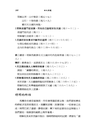 160 新約導覽
耶穌以言:山中聖司11 (瑪五~七)
以行:十個奇蹟(瑪八~九)
顯示天主國的來臨。
2.耶穌派遣門徒宣講，而他自己敵程宣告天國(瑪十~十二)
派遣門徒的話(瑪十〉
耶穌履行其使命(瑪卡一~十二)
3. 天圓的宣告要求作斷然的選擇。馬十三 1~ 十六 12 )
七個比喻組成的講述(瑪十三 1~52)
走向伯多祿的表白(瑪十三 53~ 十六 12 )
第二部分:耶穌為教會在天主國中的角色做準備(瑪十七~二十
;)
轉折:教會表白，並誘惑其主(瑪十六日~十七 27 )
4. 天主國由猶太人轉移到教會(瑪十八~二十三)
演說 I 團體的準則 J (瑪十八)
從加里肋亞到耶路撒冷(瑪十九~二十三)
5.耶穌復活時天主國最終開歐(瑪二十四~二十八)
末世言論:天主國最終臨在於耶穌身上(瑪二十四~二十五)
耶穌的死亡和舉揚最終開啟了天國(瑪二十六~三十八)
教會開始在世上宣講。
日寺間的#冬結
馬爾谷在福音最後說:所有事情還是要去做;我們要到歷史
的終結才見得到復活主。瑪竇則宣稱:國著耶穌，一切事皆已完
成;時間已到了盡頭;勝卷在握;剩下來的是要攻佔這個領土!
我們要在一個重要的細節上稍作著墨。
耶穌在其末世言論中指出一個時間終結時的記號:將要有「震
 