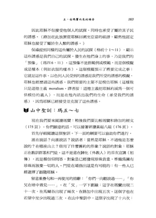 五、由瑪實而來的福音 163
因此耶穌不但接受他個人的試探，同時也承受了屬於其于民
的誘惑。(路加在此放置從耶穌回溯至亞當的祖譜，顯然他認定
耶穌也接受了屬於全人類的誘惑。)
保祿提到同樣的這些屬於人民的試探(格前十 1~ 1l) ，顯示
這些誘惑是我們自己的試探。發生在他們身上的事，乃是我們的
「預像 J (瑪四 6 ' 11) 。這預像不是指範例或模範，而是個模擬
或是樣本(例如衣服的樣本)。這個模擬預示了將要完成之事;
它就是這件事。以色列人民受到的誘惑是我們所受的誘惑的模擬，
耶穌也經歷過這且誘惑。我們需要的主要不是模仿耶穌(這樣做
只是道德主義 moralism 。譯者按:道德主義把耶穌約減為一個可
供模仿的義人) ，而是在他內活出我們的生命(承受我們的誘
惑) ，因為耶穌已經接受並克服了這些誘惑。
"山中聖言11 :瑪五~七
現在我們要來閱讀瑪竇:稍後我們要比較瑪寶和路加的經文
(175 頁)。你們願意的話，可以接著研讀真福八端 (176 頁)
首先仔細閱讀這個聖訓。下一頁的綱要可以協助你們進行。
誰在說話?向誰說話?說話者:當然是耶穌，不過他是怎麼
說的?在哪座山上?借用了什麼舊約的形象?說話的對象:耶穌
正在教訓群展和門徒。這不是意在歸化(外教人)的首次宣講(初
傳) ，而是種信仰問答，對象是已經發現珍珠貴重，準備為擁有
珍珠而放棄一切的人。門徒在場指出這是有可能的:有一些人已
經選擇了跟隨耶穌。
留意重疊句和一再使用的措辭，-你們一向聽說過...... J ，-你
父在暗中看見...... J 。在「父」一字下劃線:這字在瑪賣出現三
十一次，在馬爾谷出現了兩次，在路加中出現五次。這個字也在
若望中至少出現過三次。在山中聖訓中，這個字出現了十六次:
 