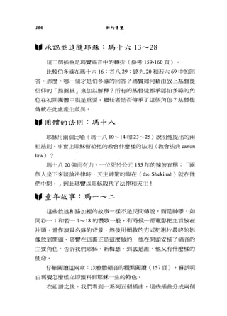 166 新約導覽
"承認並追隨耶穌:瑪十六日 ---28
這三個插曲是瑪竇福音中的轉折(參考 159-160 頁)
比較伯多祿在瑪十六 16 ;谷八 29 ;路九 20 和若六 69 中的回
答。那麼，哪一個才是伯多祿的回答?瑪竇如何藉由放上基督徒
信仰的「描圖紙」來加以解釋?所有的基督徒都承認伯多祿的角
色在初期團體中很是重要。繼任者是否傳承了這個角色?基督徒
傳統在此處產生歧異。
圖，團體的法則:瑪十八
耶穌用兩個比喻(瑪十八1O ~14 和 23~25 )說明他提出的兩
組法則。事實上耶穌留給他的教會什麼樣的法則(教會法典 canon
law) ?
瑪十八 20 強而有力。一位死於公元 135 年的辣彼宣稱 i 兩
個人坐下來談論法律峙，天主神聖的臨在 (the Shekinah) 就在他
們中間。」因此瑪費以耶穌取代了法律和天主!
圖，童年故事:瑪一~二
這些敘述和路加裡的故事一樣不是民間傳說，而是神學，如
同谷一 1 和若一 1~ 18 的讚歌一般。有時候一部電影把主冒放在
片頭，當作演員名錄的背景，然後用倒敘的方式把影片最終的影
像放到開頭。瑪實在這襄正是這麼做的，他在開頭安插了福音的
主要角色，告訴我們耶穌，新梅瑟'到底是誰，他叉有什麼樣的
使命。
仔細閱讀這兩章:以整體福音的觀點閱讀 (157 頁) ，嘗試明
白瑪竇怎麼樣立即預料到耶穌一生的特色。
在而且譜之後，我們看到一系列五個插曲，這些插曲分成兩個
 