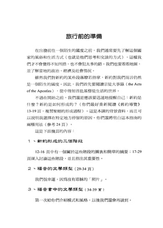旅行前的準備
在出發前往 4個陌生的國度之前，我們通常要先了解這個國
家的風俗和生活方式(也就是他們思考和交談的方式) ，這樣我
們才不會覺得不知所措，也不會犯太多的錯。我們也要看看地圖，
並了解當地的政治、經濟及社會情況。
雖然我們對新約的某些段落瞭若指掌，新約對我們而言仍然
是一個陌生的國度。因此，我們首先要閱讀宗徒大事錄 (the Acts
ofthe Apostles) ，從中得知首批基督徒生活的世界。
不過在開始之前，我們還是應該要迅速地提醒自己:新約是
什麼?新約是如何形成的? (你們最好重新閱讀〈舊約導覽》
13-19 頁，複習聖經的形成過程)。這是本課的背景資料，而且可
以說明我選擇在特定地方停留的原因。你們還將明白這本指|南的
兩種用法(參考 24 頁)
這是 F面幾頁的內容:
1 、新約形成的三T固階$.丈
12-16 頁中有一個關於這些階段的圖表和簡單的摘要; 17-29
頁深入討論這些階段，並且指出其重要性。
2 、福音的文學類型( 29-34 頁)
我們很幸運，因為沒有耶穌的「照片」
3 、福音書中的文學類型( 34-39 實)
第一次給你們介紹模式和風格，以後我們還會再談到。
 