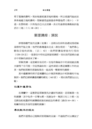 174 新約導覽
得了最後的勝利。現在他要前進至他的領地，所以派還門徒到世
界各地建立他的勝利。耶穌曾為這個使命準備他們(瑪十) ，不
過，在那時候，只有他自己出去宣講。真正的基督徒傳教始於復
活日(瑪二十八 18~20 )
要理講授:演說
群泉聆聽門徒的宣講(初傳) ，並經由信仰和洗禮成為耶穌
基督的門徒之後，他們的教導還未完成。路加寫到，-他們專心
聽取宗徒的訓誨 J (宗二 42) 。我們研讀基督徒的行為時
( 120-125 頁) ，從書信中得知這個要理講授。現在我們要經由福
音中耶穌的演說來了解。
耶穌宜講;這是顯而易見的。但他有像福音中的演說般長篇
大論嗎?有可能。但是無論如何，這些演說大都是團體工作的成
果，他們把耶穌的言論收集在一起成為一種要理的講授。
其中最顯著的例子是瑪置的山中聖訓和路加中相對應的平地
聖訓。我們已經研讀過瑪竇的經文 (165 頁)。現在我們要加以比
較。
位置 3和重要性
在瑪實中，這聖訓是耶穌預先計畫好的演說，是耶穌第一次
的演講:其中包含一百零七節。在路加中，聖訓只有三十節，而
且路加把規畫好的演講提前放在納回肋的會堂(路四 16~30 )
馬爾谷則完全沒有這樣的演講!
軍拭較旱的經文
我們不認為自己能夠回到耶穌的言論，不過我們可以嘗試了
 