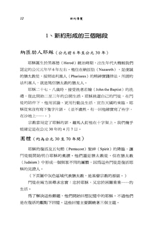 12 新約導覽
1 、新約形成的三個階段
納臣肋人耶穌(公元前 6 年至公元 30 年)
耶穌誕生於黑落德 (Herod) 統治時期，出生年代大概較我們
認定的公元元年早 6 年左右。他住在納臣肋( N azareth ) ，是虔誠
的猶太教徒，按照法利塞人( Pharisees )的精神實踐律法。所謂的
法利塞人，就是篤信猶太教的猶太人。
耶穌二十七、八歲時，接受洗者若翰 (John the Baptist) 的洗
禮，從此開始二至三年的公開生活。耶穌挑選自己的門徒，在門
徒的陪伴下，他用言論，更用行動及生活，宣告天國的來臨。耶
穌從來沒有寫下隻字片語。(並不盡然。有一回他確實寫了些字，
在沙地上...... 0 )
宗教當局定了耶穌的罪，羅馬人釘他在十字架上。我們幾乎
能確定是在公元 30 年的 4 月 7 日。
團體(約為公元 30 至 70 年間)
耶穌的復活及五旬節( Pentecost )聖神( Spirit) 的降臨，讓
門徒能開始明白耶穌的奧蹟。他們還是猶太教徒，但在猶太教
(Judaism) 中形成一個與眾不同的團體，因為這些門徒是復活耶
穌的見證人。
(下頁圖中灰色區域代表猶太教，是基督宗教的源頭。)
門徒在兩方面尋求忠實:忠於耶穌，又忠於困難重重......的
生活。
為了解決這些難題，他們開始回想記憶中的耶穌。不過他們
是在復活的觀點下回憶。這些回憶主要閻繞著三個主題。
 