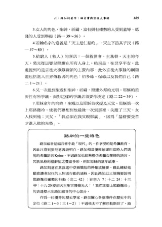 六、路加的著作:福音書與宗徒大事錄 189
3.女人的角色，聖神，祈禱，富有與有權勢的人受到羞辱，低
賤的人受到舉揚(路- 39~56)
4.若翰名字的意義是「天主是仁慈的 J '天主下訪其于民(路
- 57~80)
5.給窮人(牧人)的喜訊:一個救世者，主基督。天主的今
天。榮光從這嬰兒照耀在所有人身上。結果是:在世享平安。此
處提到的是宗徒大事錄綱領的主要內容，此外宗徒大事錄的綱領
還包括進入世界傳教者的角色:伯多祿、保祿以及我們自己(路
二 1 ~21 )
6 又一一次提到聖殿和聖神，祈禱，照耀外邦的光明。耶穌的重
要性有所爭議，面對這樣的爭議必須要作決定(路二 22~39 )
7 耶穌童年的高峰:聖殿以及耶穌首次提及天父。耶穌第一次
土耶路撒冷，使我們聯想到他最後 4次到那裡:失蹤了三天，女
人找到他;天父1"我必須在我父親那襄 J '因為「基督要受苦
才進入他的光榮」
路刀口的一些特色
路加福音是福音書中最「現代」的。作者受的是希臘教育，
因此注意到要把意義說明白。路加相當優雅地運用當時人們通
用的希臘語言 Koine 0 不過路加也能夠模仿希臘文聖經的語言，
閃族風格的措辭使之豐富多彩，例如耶穌的童年故事。
路加刻意在其敘述中穿插簡短的停頓或摘要，藉此總結他
願意讀者記住的人物或行動的過程。因此路加以三個摘要說明
耶路撒冷團體的行動(宗二 42) ;在宗六 7; 十二 24 ;十三
49 ;十九 20 提到天主聖言發揚光大1"我們正要上耶路撒冷」
的表達標示出路加福音的中心部分。
作為一位優秀的歷史學家，路加關心各個事件在歷史中的
定位(路二 1-3 ;三 1-2) ;不過他太不了解巴勒斯坦了。路
 