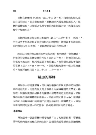 200 新約導覽
耶穌在骷髏地 (Calv哼，路二十三 26~49) 向悲痛的婦人宣
告自己的清白，並且安慰她們。耶穌請求天父寬恕行刑的人。耶
穌向滿懷信賴，以耶穌之名稱呼他的凶犯開放天堂，然後在天父
懷中平靜地死去。
耶穌的安葬是婦女悉心準備的(路二十三 50~57) 。然而， •
所有這些香料都是為了保持耶穌死亡的狀態。她們還不知道安息
日的曙光已現( 54 節) ，更好說是復活的光照已現。
路加以同樣的模式處理眾門徒的苦難，你們應該一個個讀過。
斯德望的受難是耶穌受難的再現(宗四 23~31) ;斯德望被人以
同樣的名義定罪;他死時原諒了他的敵人，他的雙眼凝視著復活
的耶穌(宗六 8~ 15 ' 54~60) 。保祿和他的師傅一樣上耶路撒
冷，他在那真作見證(宗二十 22 ;二十一 11 )
路加的耶穌
路加本人不認識耶穌。所以路加發掘的耶穌主要不是加里肋
亞的巡迴先知，而是在往大馬士革路上向保祿顯現的光榮主。路
加在一個類似斐理伯城教會的團體中清楚看到這主的面容，耶穌
愛的力量在這個團體裡非常強大，因此如里狄雅( Lydia) 這樣偉
大的女士能夠和港口的碼頭工並肩生活在同一個團體之中。路加
也從他訪問的見證人的記憶中，得到這個耶穌的若干特色。
主耶穌
路加是唯一談論耶穌時稱呼他為「主」的福音作者。耶穌復
活時的榮光反射回他在世的生活。這個榮光從耶穌出生開始環繞
 