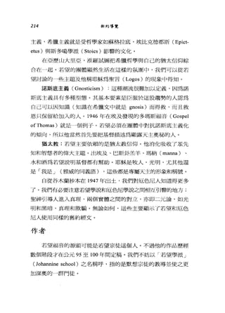 214 新約導覽
主義，希臘主義就是受哲學家如蘇格拉底，埃比克德都斯 (Epict­
etus) 與斯多噶學派 (Stoics) 影響的文化。
在亞歷山大旦亞，准羅試圖把希臘哲學與自己的猶太信仰綜
合在一起。若望的團體顯然生活在這樣的氛圍中，我們可以從若
望討論的一些主題及他稱耶穌為聖言( Logos) 的現象中得知。
諾斯底主義( Gnosticism ) :這種潮流很難加以定義，因為諾
斯底主義具有多種型態。其基本要素是臣服於這股趨勢的人認為
自己可以因知識(知識在希臘文中就是 gnosis) 而得救，而且救
恩只保留給加入的人。 1946 年在埃及發現的多瑪斯福音( Gospel
ofThomas) 就是一個例子。若望必須在團體中對抗諾斯底主義化
的傾向，所以他當然首先要把基督描述為顯露天主奧秘的人。
猶太教:若望主要依賴的是猶太教信仰。他消化吸收了眾先
知和智慧者的偉大主題。出埃及、巴斯卦羔羊、瑪納( manna)
水和酒為若望說明基督都有幫助。耶穌是牧人，光明，尤其他還
是「我是 J (雅威的同義語) ，這些都是專屬天主的形象和稱號。
自從谷木蘭抄本在 1947 年出土，我們對厄色尼人知道得更多
了。我們有必要注意若望學研口厄色尼學說之間相互引響的地方;
聖神引導人進入真理，兩個實體之間的對立，亦即二元論，如光
明和黑暗，真理和欺騙。無論如何，這些主要顯示了若望和厄色
尼人使用同樣的舊約經文。
作者
若望福音的源頭可能是若望宗徒這個人。不過他的作品歷經
數個階段才在公元 95 至 100 年間定稿。我們不妨以「若望學派」
(lohannine school) 之名稱呼，指的是默想宗徒的教導並使之更
加深奧的一群門徒。
 