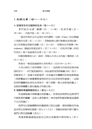 218 新約導覽
1.記號之會(若一~十二)
A. 記號宣告天主賦與的生命(若一~六)
是門徒作見證:團體(若一 1~18) ，洗者若翰(若一
19~44) ，首批門徒(若- 35~51)
一連串的事件宣告這個生命的禮物:加納( Cana) 的記號顯
示耶穌的光榮(若二 1 ~ 12) ;耶穌把商人趕出聖殿也是個記號:
真正的聖殿是耶穌的身體(若二日 ~25) ;耶穌向尼苛德摩 (Ni­
codemus) 講論信仰就是新生(若三 1 ~21) ;而洗者若翰(新郎
的朋友)做了他最後的見證(若三 22~36 )
和撒瑪黎雅婦人在心起時，耶穌以生命之水的象~徵開始(若
jJ_L] 1~42)
然後有一整段談論賦與生命的聖言(若凹的~五 47)
生命之餅佔了很多篇幅(若六)。這段經文的結語是後面兩
段的序言:一些門徒拒絕相信，因此他們成為耶穌敵人的一份子，
耶穌要在下一段落中面對他們。伯多祿宣告團體的信仰依舊熱誠
(與對觀福音中凱撒黎雅斐理伯的宣言具有相同的意義) ;這個
信仰的團體現在消失在背景中，留下耶穌一個人面對他的敵人;
這個信仰團體主要在最後才再度出現。
B. 耶穌和希望耶穌死的人(若七~十二)
在這個段落中耶穌獨自面對敵人，若望告訴我們在這個爭鬥
中最重要的關鍵:這些人要耶穌死;然而他們拒絕耶穌就是選擇
了自己的喪亡。
我們可以從帳棚節時的嚴重對立明白這點，那時耶穌宣告他
是光明以及聖神的源頭(若七 l~ 八 2) 。耶穌治好胎生瞎子顯示
他們已然分道揚鏘(若九)
然後耶穌強調他是把自己的生命賦與羊群的牧人(若十
 